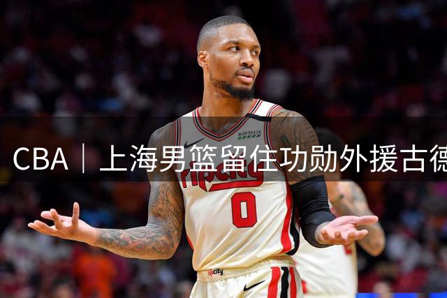 CBA｜上海男篮留住功勋外援古德温